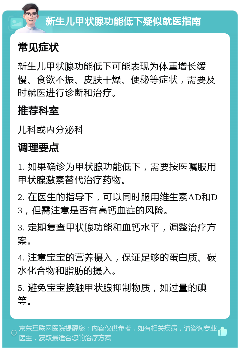 新生儿甲状腺功能低下疑似就医指南 常见症状 新生儿甲状腺功能低下可能表现为体重增长缓慢、食欲不振、皮肤干燥、便秘等症状，需要及时就医进行诊断和治疗。 推荐科室 儿科或内分泌科 调理要点 1. 如果确诊为甲状腺功能低下，需要按医嘱服用甲状腺激素替代治疗药物。 2. 在医生的指导下，可以同时服用维生素AD和D3，但需注意是否有高钙血症的风险。 3. 定期复查甲状腺功能和血钙水平，调整治疗方案。 4. 注意宝宝的营养摄入，保证足够的蛋白质、碳水化合物和脂肪的摄入。 5. 避免宝宝接触甲状腺抑制物质，如过量的碘等。