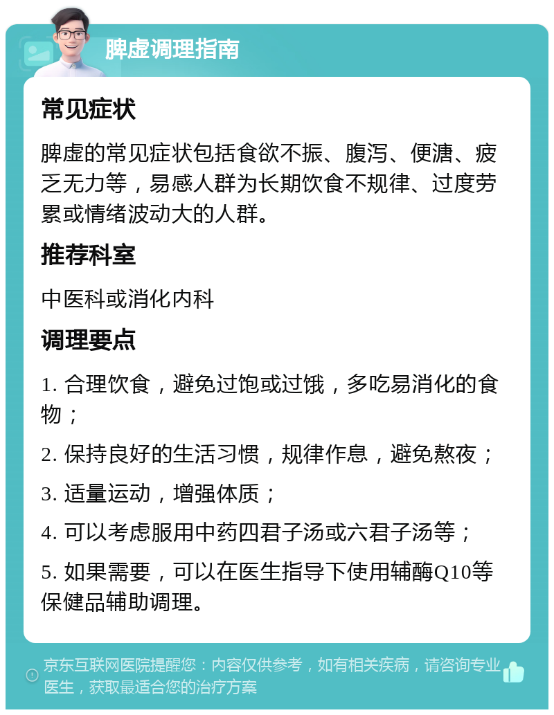 脾虚调理指南 常见症状 脾虚的常见症状包括食欲不振、腹泻、便溏、疲乏无力等，易感人群为长期饮食不规律、过度劳累或情绪波动大的人群。 推荐科室 中医科或消化内科 调理要点 1. 合理饮食，避免过饱或过饿，多吃易消化的食物； 2. 保持良好的生活习惯，规律作息，避免熬夜； 3. 适量运动，增强体质； 4. 可以考虑服用中药四君子汤或六君子汤等； 5. 如果需要，可以在医生指导下使用辅酶Q10等保健品辅助调理。