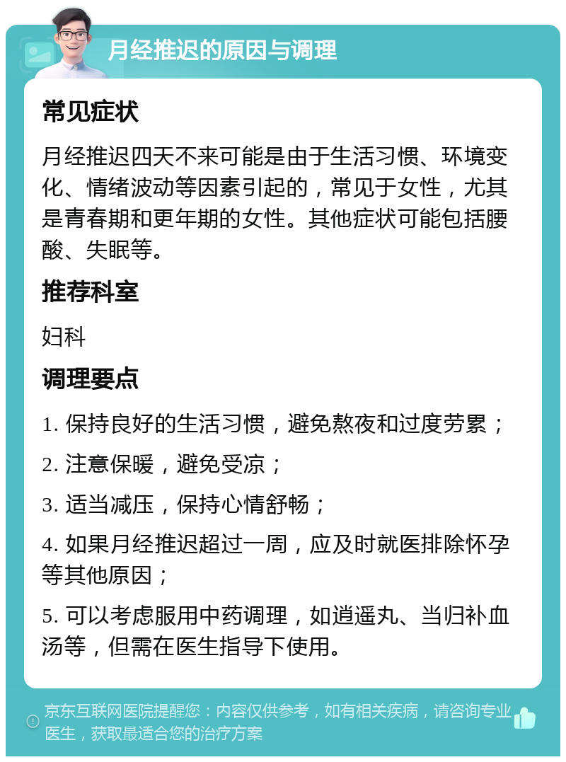 月经推迟的原因与调理 常见症状 月经推迟四天不来可能是由于生活习惯、环境变化、情绪波动等因素引起的，常见于女性，尤其是青春期和更年期的女性。其他症状可能包括腰酸、失眠等。 推荐科室 妇科 调理要点 1. 保持良好的生活习惯，避免熬夜和过度劳累； 2. 注意保暖，避免受凉； 3. 适当减压，保持心情舒畅； 4. 如果月经推迟超过一周，应及时就医排除怀孕等其他原因； 5. 可以考虑服用中药调理，如逍遥丸、当归补血汤等，但需在医生指导下使用。