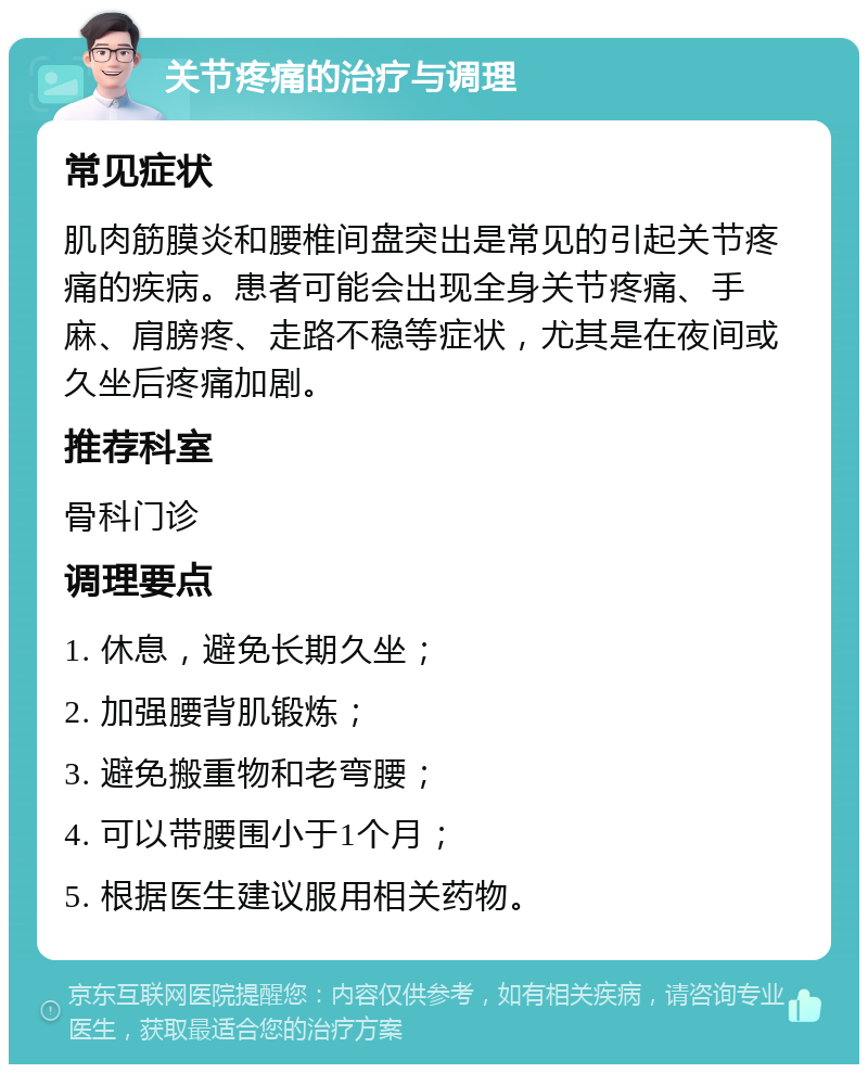 关节疼痛的治疗与调理 常见症状 肌肉筋膜炎和腰椎间盘突出是常见的引起关节疼痛的疾病。患者可能会出现全身关节疼痛、手麻、肩膀疼、走路不稳等症状，尤其是在夜间或久坐后疼痛加剧。 推荐科室 骨科门诊 调理要点 1. 休息，避免长期久坐； 2. 加强腰背肌锻炼； 3. 避免搬重物和老弯腰； 4. 可以带腰围小于1个月； 5. 根据医生建议服用相关药物。