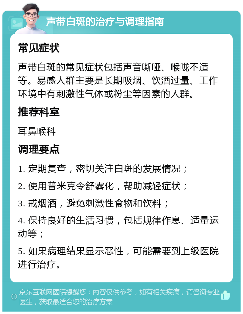 声带白斑的治疗与调理指南 常见症状 声带白斑的常见症状包括声音嘶哑、喉咙不适等。易感人群主要是长期吸烟、饮酒过量、工作环境中有刺激性气体或粉尘等因素的人群。 推荐科室 耳鼻喉科 调理要点 1. 定期复查，密切关注白斑的发展情况； 2. 使用普米克令舒雾化，帮助减轻症状； 3. 戒烟酒，避免刺激性食物和饮料； 4. 保持良好的生活习惯，包括规律作息、适量运动等； 5. 如果病理结果显示恶性，可能需要到上级医院进行治疗。