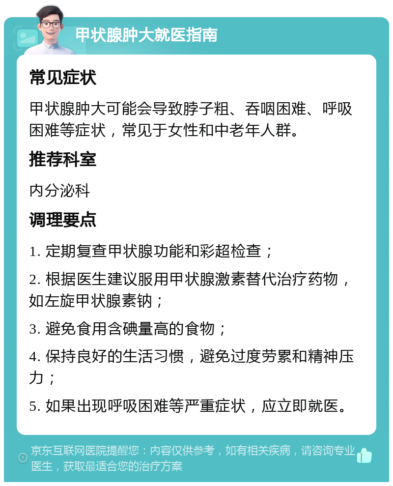 甲状腺肿大就医指南 常见症状 甲状腺肿大可能会导致脖子粗、吞咽困难、呼吸困难等症状，常见于女性和中老年人群。 推荐科室 内分泌科 调理要点 1. 定期复查甲状腺功能和彩超检查； 2. 根据医生建议服用甲状腺激素替代治疗药物，如左旋甲状腺素钠； 3. 避免食用含碘量高的食物； 4. 保持良好的生活习惯，避免过度劳累和精神压力； 5. 如果出现呼吸困难等严重症状，应立即就医。