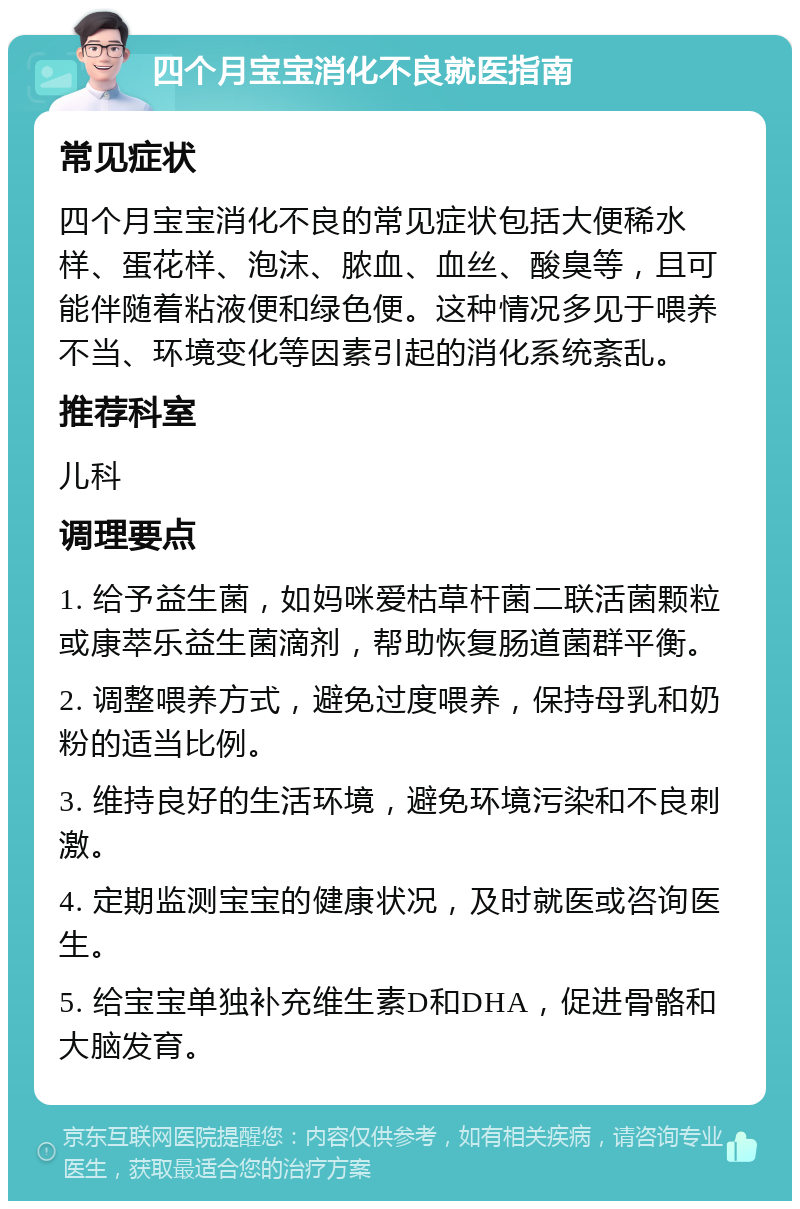 四个月宝宝消化不良就医指南 常见症状 四个月宝宝消化不良的常见症状包括大便稀水样、蛋花样、泡沫、脓血、血丝、酸臭等，且可能伴随着粘液便和绿色便。这种情况多见于喂养不当、环境变化等因素引起的消化系统紊乱。 推荐科室 儿科 调理要点 1. 给予益生菌，如妈咪爱枯草杆菌二联活菌颗粒或康萃乐益生菌滴剂，帮助恢复肠道菌群平衡。 2. 调整喂养方式，避免过度喂养，保持母乳和奶粉的适当比例。 3. 维持良好的生活环境，避免环境污染和不良刺激。 4. 定期监测宝宝的健康状况，及时就医或咨询医生。 5. 给宝宝单独补充维生素D和DHA，促进骨骼和大脑发育。