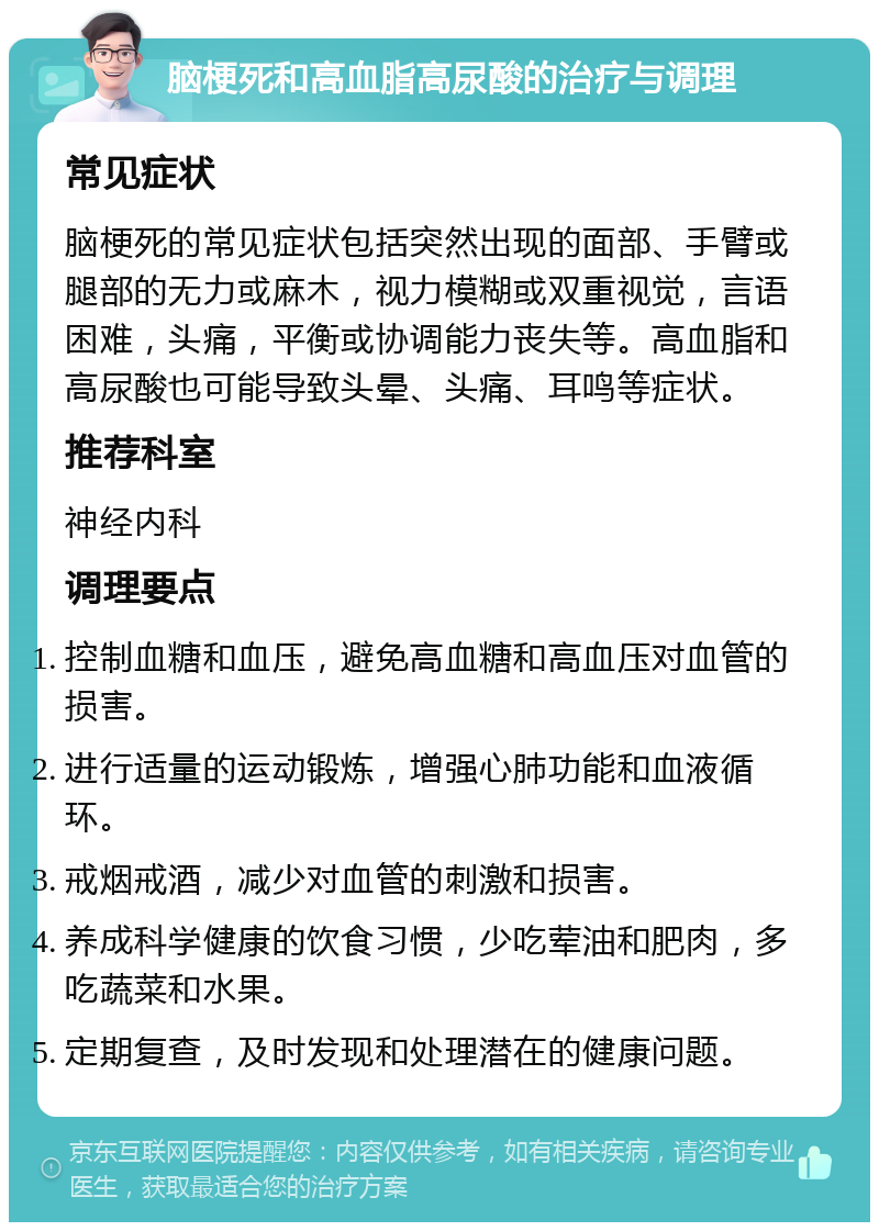 脑梗死和高血脂高尿酸的治疗与调理 常见症状 脑梗死的常见症状包括突然出现的面部、手臂或腿部的无力或麻木，视力模糊或双重视觉，言语困难，头痛，平衡或协调能力丧失等。高血脂和高尿酸也可能导致头晕、头痛、耳鸣等症状。 推荐科室 神经内科 调理要点 控制血糖和血压，避免高血糖和高血压对血管的损害。 进行适量的运动锻炼，增强心肺功能和血液循环。 戒烟戒酒，减少对血管的刺激和损害。 养成科学健康的饮食习惯，少吃荤油和肥肉，多吃蔬菜和水果。 定期复查，及时发现和处理潜在的健康问题。