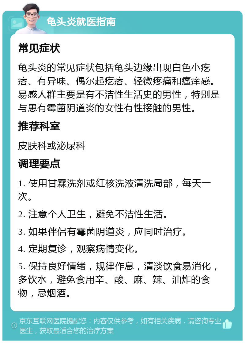 龟头炎就医指南 常见症状 龟头炎的常见症状包括龟头边缘出现白色小疙瘩、有异味、偶尔起疙瘩、轻微疼痛和瘙痒感。易感人群主要是有不洁性生活史的男性，特别是与患有霉菌阴道炎的女性有性接触的男性。 推荐科室 皮肤科或泌尿科 调理要点 1. 使用甘霖洗剂或红核洗液清洗局部，每天一次。 2. 注意个人卫生，避免不洁性生活。 3. 如果伴侣有霉菌阴道炎，应同时治疗。 4. 定期复诊，观察病情变化。 5. 保持良好情绪，规律作息，清淡饮食易消化，多饮水，避免食用辛、酸、麻、辣、油炸的食物，忌烟酒。