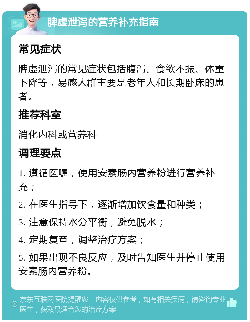 脾虚泄泻的营养补充指南 常见症状 脾虚泄泻的常见症状包括腹泻、食欲不振、体重下降等，易感人群主要是老年人和长期卧床的患者。 推荐科室 消化内科或营养科 调理要点 1. 遵循医嘱，使用安素肠内营养粉进行营养补充； 2. 在医生指导下，逐渐增加饮食量和种类； 3. 注意保持水分平衡，避免脱水； 4. 定期复查，调整治疗方案； 5. 如果出现不良反应，及时告知医生并停止使用安素肠内营养粉。