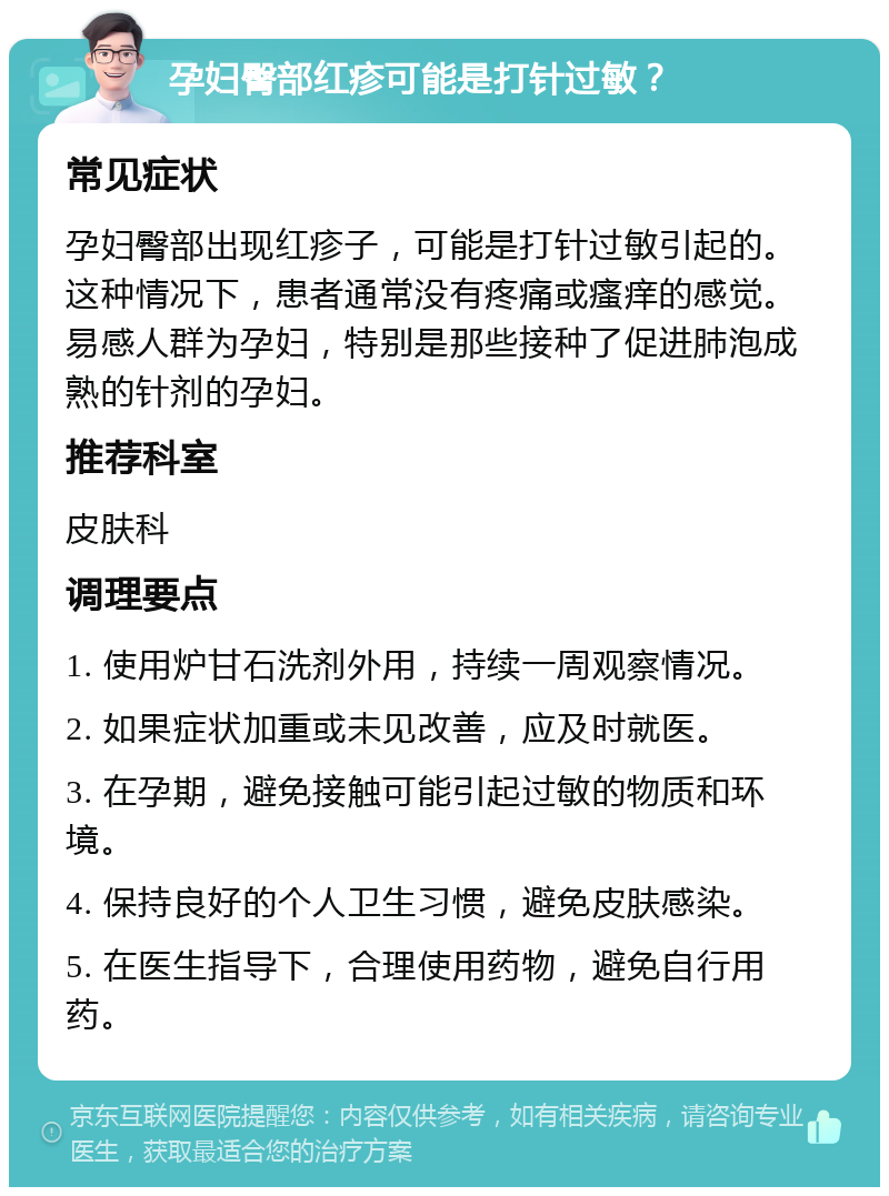 孕妇臀部红疹可能是打针过敏？ 常见症状 孕妇臀部出现红疹子，可能是打针过敏引起的。这种情况下，患者通常没有疼痛或瘙痒的感觉。易感人群为孕妇，特别是那些接种了促进肺泡成熟的针剂的孕妇。 推荐科室 皮肤科 调理要点 1. 使用炉甘石洗剂外用，持续一周观察情况。 2. 如果症状加重或未见改善，应及时就医。 3. 在孕期，避免接触可能引起过敏的物质和环境。 4. 保持良好的个人卫生习惯，避免皮肤感染。 5. 在医生指导下，合理使用药物，避免自行用药。