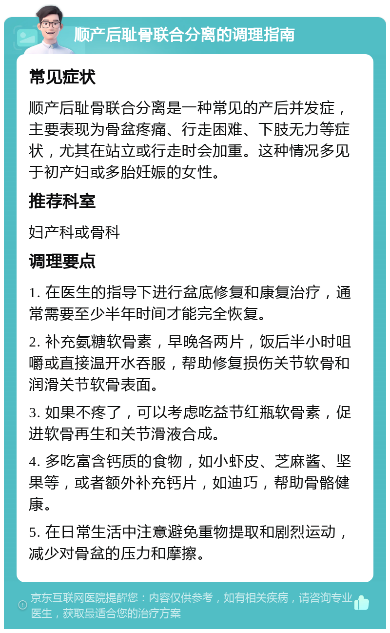 顺产后耻骨联合分离的调理指南 常见症状 顺产后耻骨联合分离是一种常见的产后并发症，主要表现为骨盆疼痛、行走困难、下肢无力等症状，尤其在站立或行走时会加重。这种情况多见于初产妇或多胎妊娠的女性。 推荐科室 妇产科或骨科 调理要点 1. 在医生的指导下进行盆底修复和康复治疗，通常需要至少半年时间才能完全恢复。 2. 补充氨糖软骨素，早晚各两片，饭后半小时咀嚼或直接温开水吞服，帮助修复损伤关节软骨和润滑关节软骨表面。 3. 如果不疼了，可以考虑吃益节红瓶软骨素，促进软骨再生和关节滑液合成。 4. 多吃富含钙质的食物，如小虾皮、芝麻酱、坚果等，或者额外补充钙片，如迪巧，帮助骨骼健康。 5. 在日常生活中注意避免重物提取和剧烈运动，减少对骨盆的压力和摩擦。