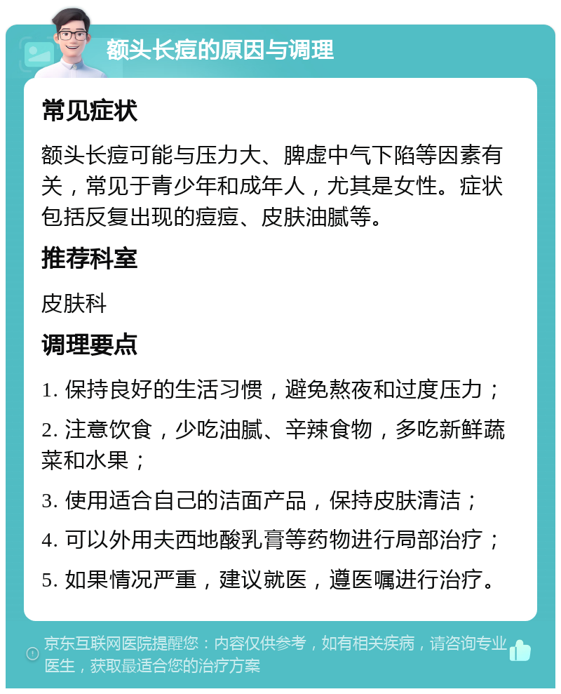 额头长痘的原因与调理 常见症状 额头长痘可能与压力大、脾虚中气下陷等因素有关，常见于青少年和成年人，尤其是女性。症状包括反复出现的痘痘、皮肤油腻等。 推荐科室 皮肤科 调理要点 1. 保持良好的生活习惯，避免熬夜和过度压力； 2. 注意饮食，少吃油腻、辛辣食物，多吃新鲜蔬菜和水果； 3. 使用适合自己的洁面产品，保持皮肤清洁； 4. 可以外用夫西地酸乳膏等药物进行局部治疗； 5. 如果情况严重，建议就医，遵医嘱进行治疗。