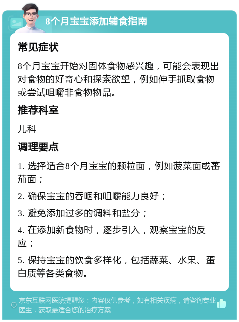 8个月宝宝添加辅食指南 常见症状 8个月宝宝开始对固体食物感兴趣，可能会表现出对食物的好奇心和探索欲望，例如伸手抓取食物或尝试咀嚼非食物物品。 推荐科室 儿科 调理要点 1. 选择适合8个月宝宝的颗粒面，例如菠菜面或蕃茄面； 2. 确保宝宝的吞咽和咀嚼能力良好； 3. 避免添加过多的调料和盐分； 4. 在添加新食物时，逐步引入，观察宝宝的反应； 5. 保持宝宝的饮食多样化，包括蔬菜、水果、蛋白质等各类食物。