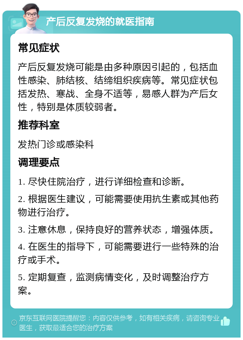 产后反复发烧的就医指南 常见症状 产后反复发烧可能是由多种原因引起的，包括血性感染、肺结核、结缔组织疾病等。常见症状包括发热、寒战、全身不适等，易感人群为产后女性，特别是体质较弱者。 推荐科室 发热门诊或感染科 调理要点 1. 尽快住院治疗，进行详细检查和诊断。 2. 根据医生建议，可能需要使用抗生素或其他药物进行治疗。 3. 注意休息，保持良好的营养状态，增强体质。 4. 在医生的指导下，可能需要进行一些特殊的治疗或手术。 5. 定期复查，监测病情变化，及时调整治疗方案。