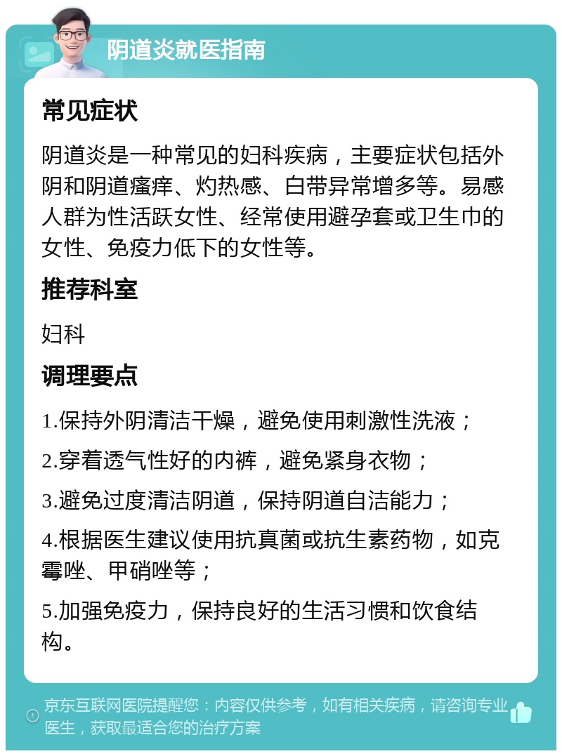 阴道炎就医指南 常见症状 阴道炎是一种常见的妇科疾病，主要症状包括外阴和阴道瘙痒、灼热感、白带异常增多等。易感人群为性活跃女性、经常使用避孕套或卫生巾的女性、免疫力低下的女性等。 推荐科室 妇科 调理要点 1.保持外阴清洁干燥，避免使用刺激性洗液； 2.穿着透气性好的内裤，避免紧身衣物； 3.避免过度清洁阴道，保持阴道自洁能力； 4.根据医生建议使用抗真菌或抗生素药物，如克霉唑、甲硝唑等； 5.加强免疫力，保持良好的生活习惯和饮食结构。