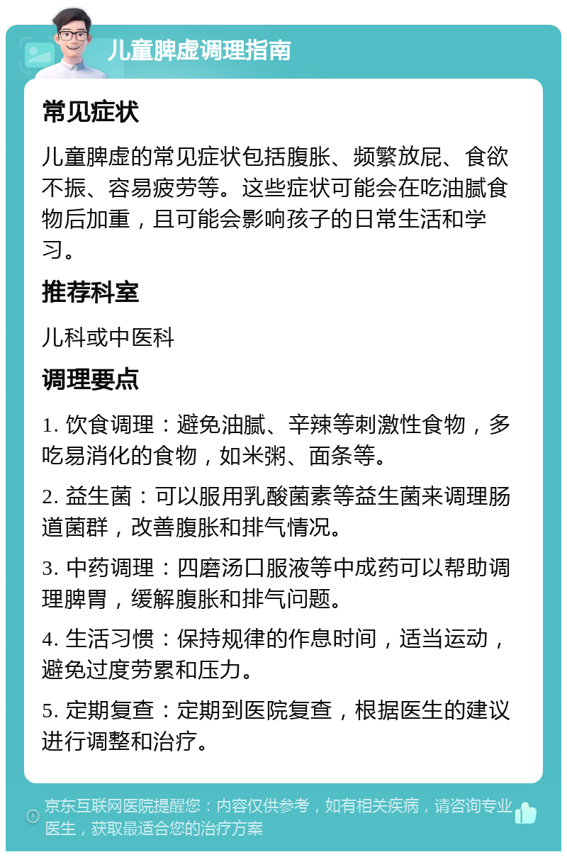 儿童脾虚调理指南 常见症状 儿童脾虚的常见症状包括腹胀、频繁放屁、食欲不振、容易疲劳等。这些症状可能会在吃油腻食物后加重，且可能会影响孩子的日常生活和学习。 推荐科室 儿科或中医科 调理要点 1. 饮食调理：避免油腻、辛辣等刺激性食物，多吃易消化的食物，如米粥、面条等。 2. 益生菌：可以服用乳酸菌素等益生菌来调理肠道菌群，改善腹胀和排气情况。 3. 中药调理：四磨汤口服液等中成药可以帮助调理脾胃，缓解腹胀和排气问题。 4. 生活习惯：保持规律的作息时间，适当运动，避免过度劳累和压力。 5. 定期复查：定期到医院复查，根据医生的建议进行调整和治疗。