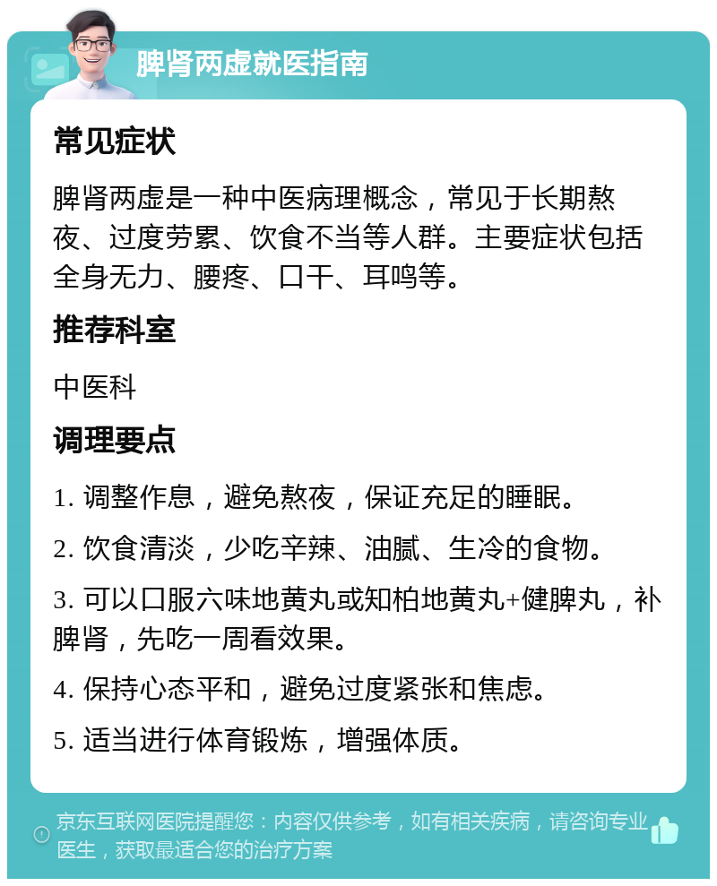 脾肾两虚就医指南 常见症状 脾肾两虚是一种中医病理概念，常见于长期熬夜、过度劳累、饮食不当等人群。主要症状包括全身无力、腰疼、口干、耳鸣等。 推荐科室 中医科 调理要点 1. 调整作息，避免熬夜，保证充足的睡眠。 2. 饮食清淡，少吃辛辣、油腻、生冷的食物。 3. 可以口服六味地黄丸或知柏地黄丸+健脾丸，补脾肾，先吃一周看效果。 4. 保持心态平和，避免过度紧张和焦虑。 5. 适当进行体育锻炼，增强体质。