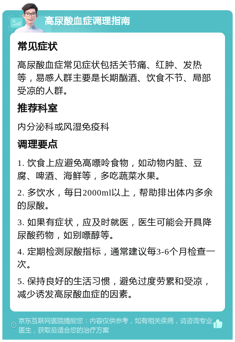 高尿酸血症调理指南 常见症状 高尿酸血症常见症状包括关节痛、红肿、发热等，易感人群主要是长期酗酒、饮食不节、局部受凉的人群。 推荐科室 内分泌科或风湿免疫科 调理要点 1. 饮食上应避免高嘌呤食物，如动物内脏、豆腐、啤酒、海鲜等，多吃蔬菜水果。 2. 多饮水，每日2000ml以上，帮助排出体内多余的尿酸。 3. 如果有症状，应及时就医，医生可能会开具降尿酸药物，如别嘌醇等。 4. 定期检测尿酸指标，通常建议每3-6个月检查一次。 5. 保持良好的生活习惯，避免过度劳累和受凉，减少诱发高尿酸血症的因素。