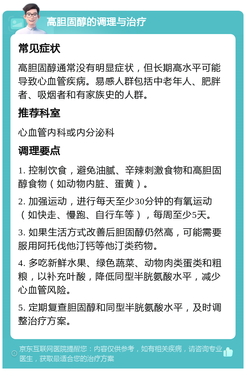 高胆固醇的调理与治疗 常见症状 高胆固醇通常没有明显症状，但长期高水平可能导致心血管疾病。易感人群包括中老年人、肥胖者、吸烟者和有家族史的人群。 推荐科室 心血管内科或内分泌科 调理要点 1. 控制饮食，避免油腻、辛辣刺激食物和高胆固醇食物（如动物内脏、蛋黄）。 2. 加强运动，进行每天至少30分钟的有氧运动（如快走、慢跑、自行车等），每周至少5天。 3. 如果生活方式改善后胆固醇仍然高，可能需要服用阿托伐他汀钙等他汀类药物。 4. 多吃新鲜水果、绿色蔬菜、动物肉类蛋类和粗粮，以补充叶酸，降低同型半胱氨酸水平，减少心血管风险。 5. 定期复查胆固醇和同型半胱氨酸水平，及时调整治疗方案。