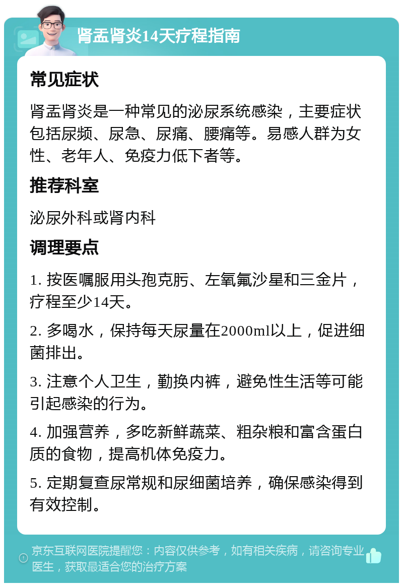 肾盂肾炎14天疗程指南 常见症状 肾盂肾炎是一种常见的泌尿系统感染，主要症状包括尿频、尿急、尿痛、腰痛等。易感人群为女性、老年人、免疫力低下者等。 推荐科室 泌尿外科或肾内科 调理要点 1. 按医嘱服用头孢克肟、左氧氟沙星和三金片，疗程至少14天。 2. 多喝水，保持每天尿量在2000ml以上，促进细菌排出。 3. 注意个人卫生，勤换内裤，避免性生活等可能引起感染的行为。 4. 加强营养，多吃新鲜蔬菜、粗杂粮和富含蛋白质的食物，提高机体免疫力。 5. 定期复查尿常规和尿细菌培养，确保感染得到有效控制。