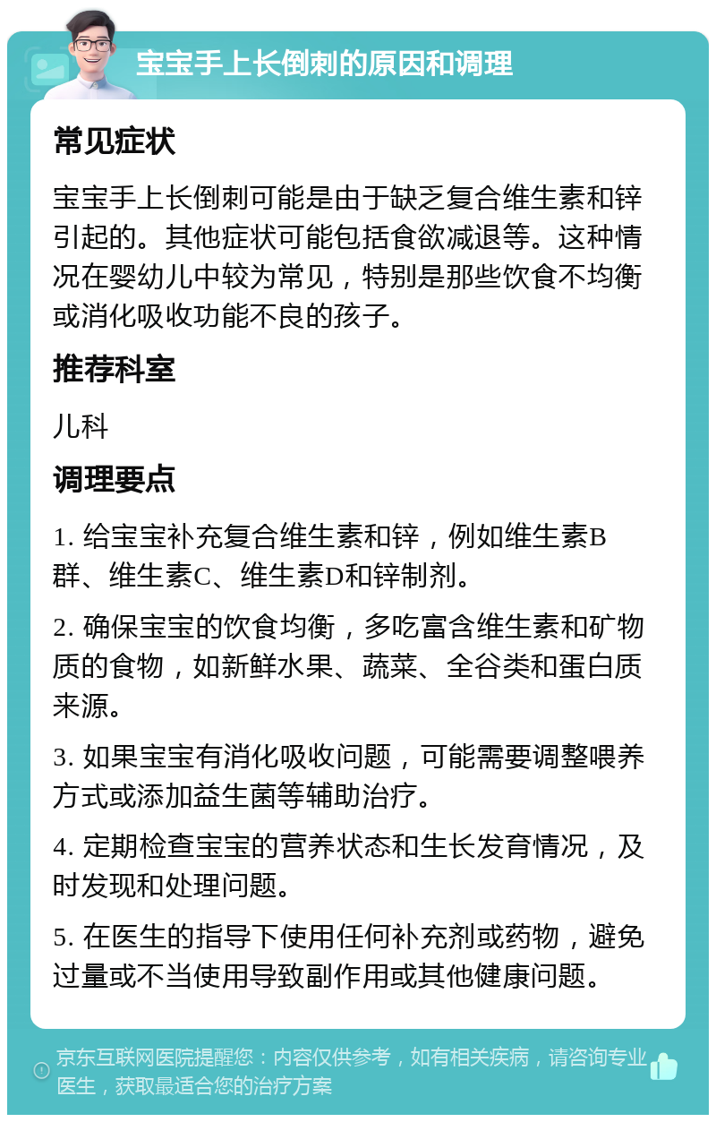 宝宝手上长倒刺的原因和调理 常见症状 宝宝手上长倒刺可能是由于缺乏复合维生素和锌引起的。其他症状可能包括食欲减退等。这种情况在婴幼儿中较为常见，特别是那些饮食不均衡或消化吸收功能不良的孩子。 推荐科室 儿科 调理要点 1. 给宝宝补充复合维生素和锌，例如维生素B群、维生素C、维生素D和锌制剂。 2. 确保宝宝的饮食均衡，多吃富含维生素和矿物质的食物，如新鲜水果、蔬菜、全谷类和蛋白质来源。 3. 如果宝宝有消化吸收问题，可能需要调整喂养方式或添加益生菌等辅助治疗。 4. 定期检查宝宝的营养状态和生长发育情况，及时发现和处理问题。 5. 在医生的指导下使用任何补充剂或药物，避免过量或不当使用导致副作用或其他健康问题。