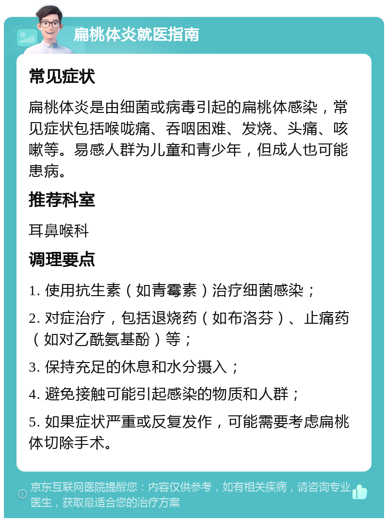 扁桃体炎就医指南 常见症状 扁桃体炎是由细菌或病毒引起的扁桃体感染，常见症状包括喉咙痛、吞咽困难、发烧、头痛、咳嗽等。易感人群为儿童和青少年，但成人也可能患病。 推荐科室 耳鼻喉科 调理要点 1. 使用抗生素（如青霉素）治疗细菌感染； 2. 对症治疗，包括退烧药（如布洛芬）、止痛药（如对乙酰氨基酚）等； 3. 保持充足的休息和水分摄入； 4. 避免接触可能引起感染的物质和人群； 5. 如果症状严重或反复发作，可能需要考虑扁桃体切除手术。