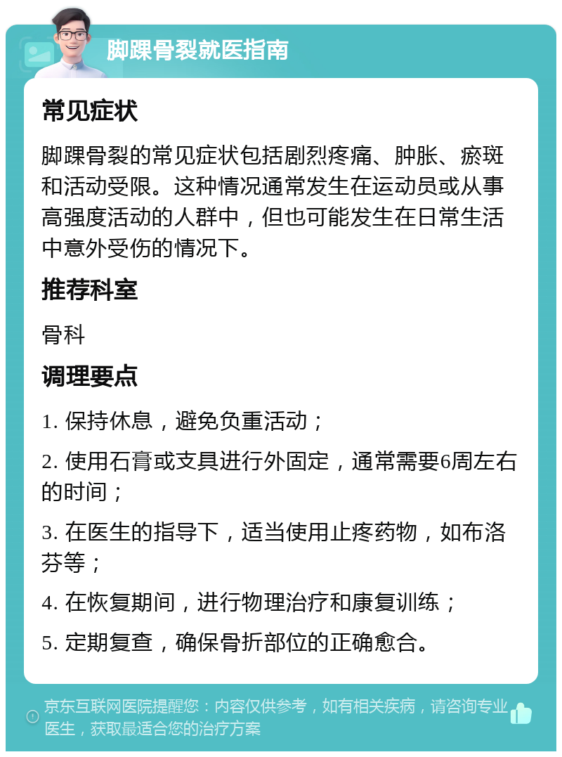 脚踝骨裂就医指南 常见症状 脚踝骨裂的常见症状包括剧烈疼痛、肿胀、瘀斑和活动受限。这种情况通常发生在运动员或从事高强度活动的人群中，但也可能发生在日常生活中意外受伤的情况下。 推荐科室 骨科 调理要点 1. 保持休息，避免负重活动； 2. 使用石膏或支具进行外固定，通常需要6周左右的时间； 3. 在医生的指导下，适当使用止疼药物，如布洛芬等； 4. 在恢复期间，进行物理治疗和康复训练； 5. 定期复查，确保骨折部位的正确愈合。