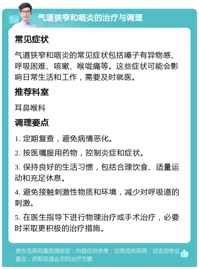 气道狭窄和咽炎的治疗与调理 常见症状 气道狭窄和咽炎的常见症状包括嗓子有异物感、呼吸困难、咳嗽、喉咙痛等。这些症状可能会影响日常生活和工作，需要及时就医。 推荐科室 耳鼻喉科 调理要点 1. 定期复查，避免病情恶化。 2. 按医嘱服用药物，控制炎症和症状。 3. 保持良好的生活习惯，包括合理饮食、适量运动和充足休息。 4. 避免接触刺激性物质和环境，减少对呼吸道的刺激。 5. 在医生指导下进行物理治疗或手术治疗，必要时采取更积极的治疗措施。