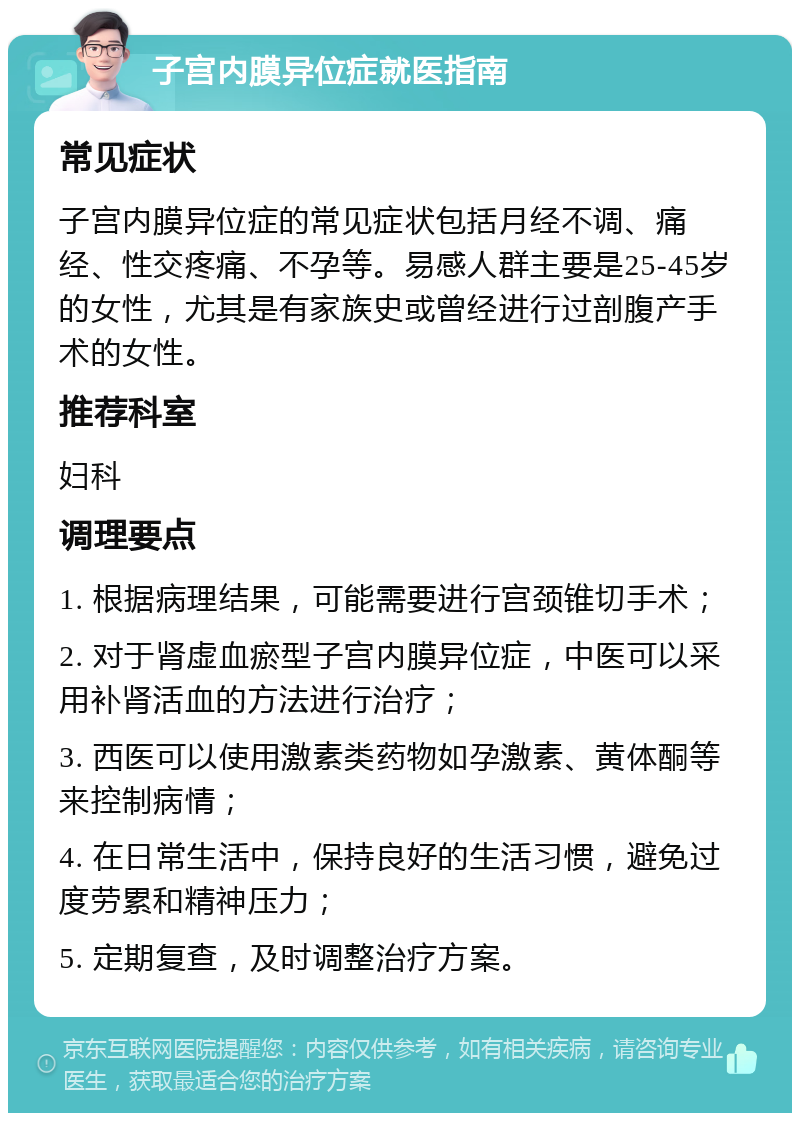 子宫内膜异位症就医指南 常见症状 子宫内膜异位症的常见症状包括月经不调、痛经、性交疼痛、不孕等。易感人群主要是25-45岁的女性，尤其是有家族史或曾经进行过剖腹产手术的女性。 推荐科室 妇科 调理要点 1. 根据病理结果，可能需要进行宫颈锥切手术； 2. 对于肾虚血瘀型子宫内膜异位症，中医可以采用补肾活血的方法进行治疗； 3. 西医可以使用激素类药物如孕激素、黄体酮等来控制病情； 4. 在日常生活中，保持良好的生活习惯，避免过度劳累和精神压力； 5. 定期复查，及时调整治疗方案。