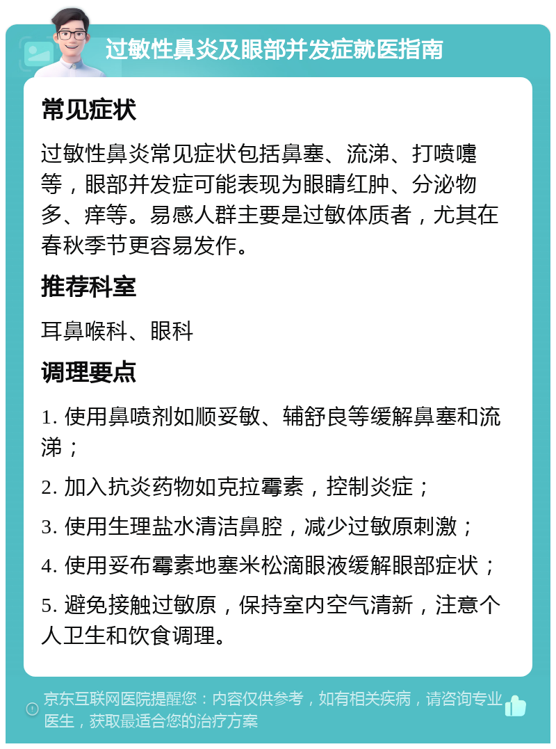 过敏性鼻炎及眼部并发症就医指南 常见症状 过敏性鼻炎常见症状包括鼻塞、流涕、打喷嚏等，眼部并发症可能表现为眼睛红肿、分泌物多、痒等。易感人群主要是过敏体质者，尤其在春秋季节更容易发作。 推荐科室 耳鼻喉科、眼科 调理要点 1. 使用鼻喷剂如顺妥敏、辅舒良等缓解鼻塞和流涕； 2. 加入抗炎药物如克拉霉素，控制炎症； 3. 使用生理盐水清洁鼻腔，减少过敏原刺激； 4. 使用妥布霉素地塞米松滴眼液缓解眼部症状； 5. 避免接触过敏原，保持室内空气清新，注意个人卫生和饮食调理。