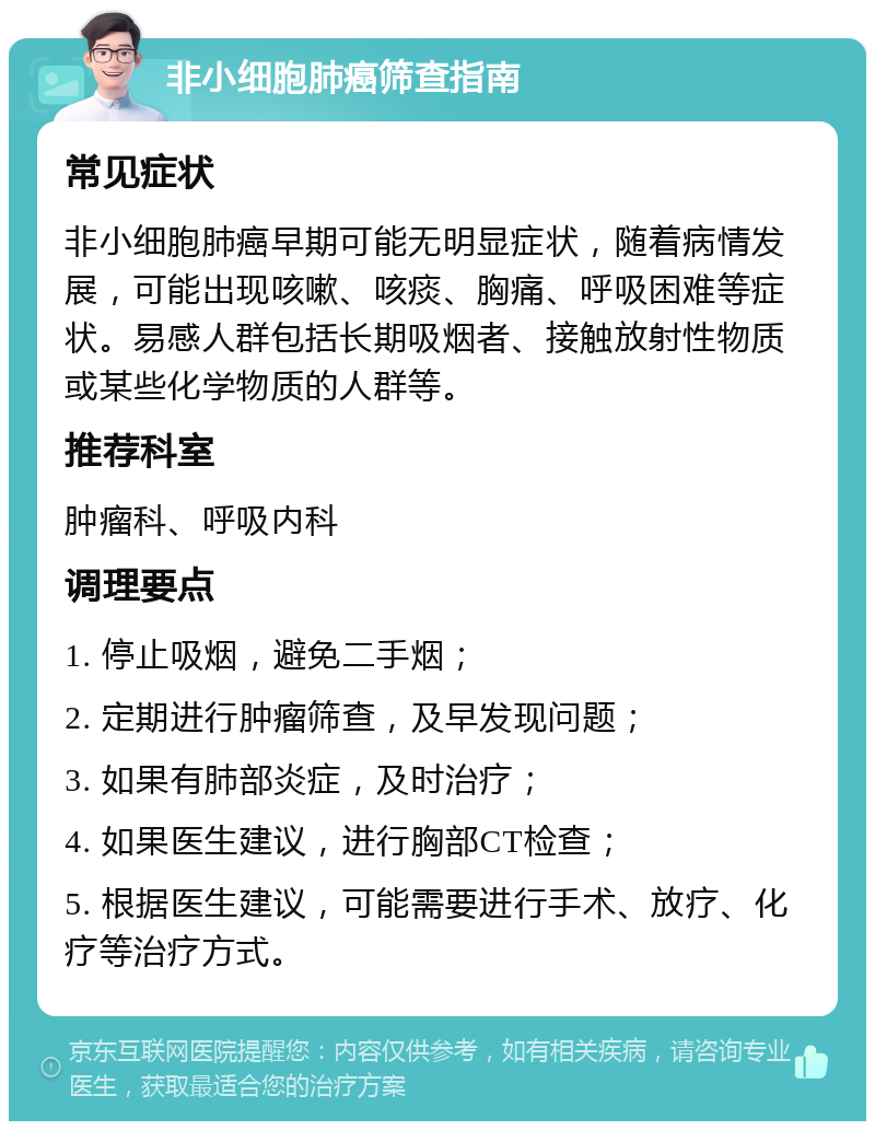 非小细胞肺癌筛查指南 常见症状 非小细胞肺癌早期可能无明显症状，随着病情发展，可能出现咳嗽、咳痰、胸痛、呼吸困难等症状。易感人群包括长期吸烟者、接触放射性物质或某些化学物质的人群等。 推荐科室 肿瘤科、呼吸内科 调理要点 1. 停止吸烟，避免二手烟； 2. 定期进行肿瘤筛查，及早发现问题； 3. 如果有肺部炎症，及时治疗； 4. 如果医生建议，进行胸部CT检查； 5. 根据医生建议，可能需要进行手术、放疗、化疗等治疗方式。