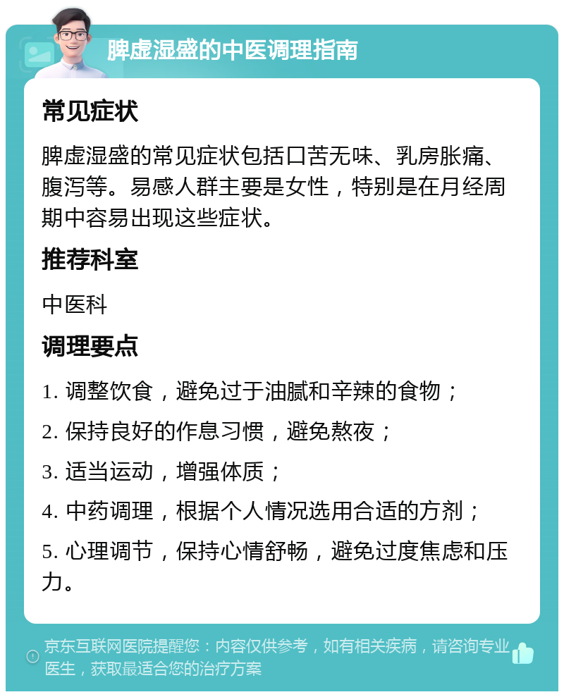 脾虚湿盛的中医调理指南 常见症状 脾虚湿盛的常见症状包括口苦无味、乳房胀痛、腹泻等。易感人群主要是女性，特别是在月经周期中容易出现这些症状。 推荐科室 中医科 调理要点 1. 调整饮食，避免过于油腻和辛辣的食物； 2. 保持良好的作息习惯，避免熬夜； 3. 适当运动，增强体质； 4. 中药调理，根据个人情况选用合适的方剂； 5. 心理调节，保持心情舒畅，避免过度焦虑和压力。