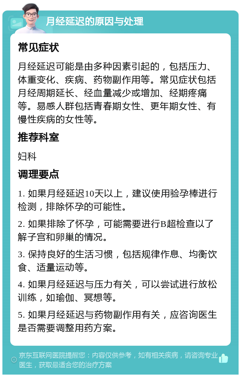 月经延迟的原因与处理 常见症状 月经延迟可能是由多种因素引起的，包括压力、体重变化、疾病、药物副作用等。常见症状包括月经周期延长、经血量减少或增加、经期疼痛等。易感人群包括青春期女性、更年期女性、有慢性疾病的女性等。 推荐科室 妇科 调理要点 1. 如果月经延迟10天以上，建议使用验孕棒进行检测，排除怀孕的可能性。 2. 如果排除了怀孕，可能需要进行B超检查以了解子宫和卵巢的情况。 3. 保持良好的生活习惯，包括规律作息、均衡饮食、适量运动等。 4. 如果月经延迟与压力有关，可以尝试进行放松训练，如瑜伽、冥想等。 5. 如果月经延迟与药物副作用有关，应咨询医生是否需要调整用药方案。