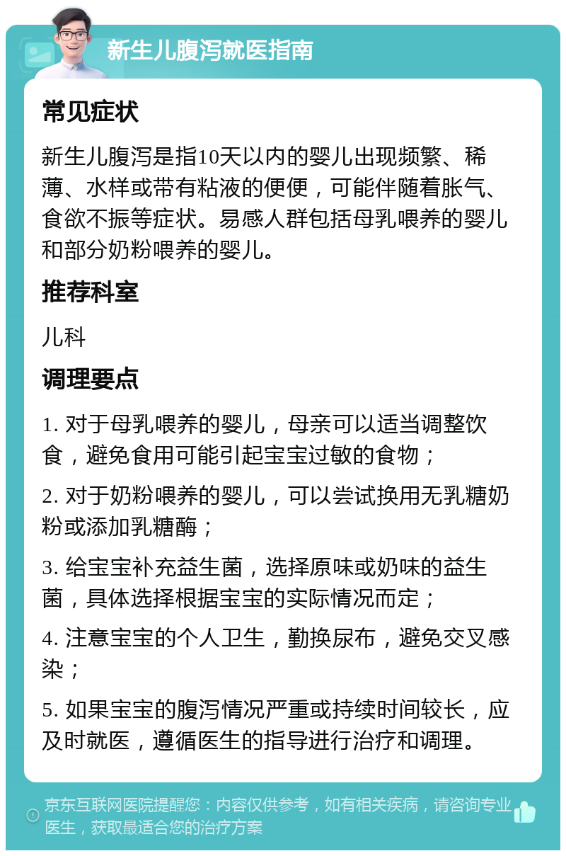 新生儿腹泻就医指南 常见症状 新生儿腹泻是指10天以内的婴儿出现频繁、稀薄、水样或带有粘液的便便，可能伴随着胀气、食欲不振等症状。易感人群包括母乳喂养的婴儿和部分奶粉喂养的婴儿。 推荐科室 儿科 调理要点 1. 对于母乳喂养的婴儿，母亲可以适当调整饮食，避免食用可能引起宝宝过敏的食物； 2. 对于奶粉喂养的婴儿，可以尝试换用无乳糖奶粉或添加乳糖酶； 3. 给宝宝补充益生菌，选择原味或奶味的益生菌，具体选择根据宝宝的实际情况而定； 4. 注意宝宝的个人卫生，勤换尿布，避免交叉感染； 5. 如果宝宝的腹泻情况严重或持续时间较长，应及时就医，遵循医生的指导进行治疗和调理。