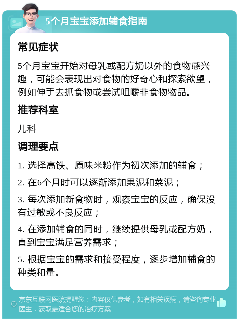 5个月宝宝添加辅食指南 常见症状 5个月宝宝开始对母乳或配方奶以外的食物感兴趣，可能会表现出对食物的好奇心和探索欲望，例如伸手去抓食物或尝试咀嚼非食物物品。 推荐科室 儿科 调理要点 1. 选择高铁、原味米粉作为初次添加的辅食； 2. 在6个月时可以逐渐添加果泥和菜泥； 3. 每次添加新食物时，观察宝宝的反应，确保没有过敏或不良反应； 4. 在添加辅食的同时，继续提供母乳或配方奶，直到宝宝满足营养需求； 5. 根据宝宝的需求和接受程度，逐步增加辅食的种类和量。