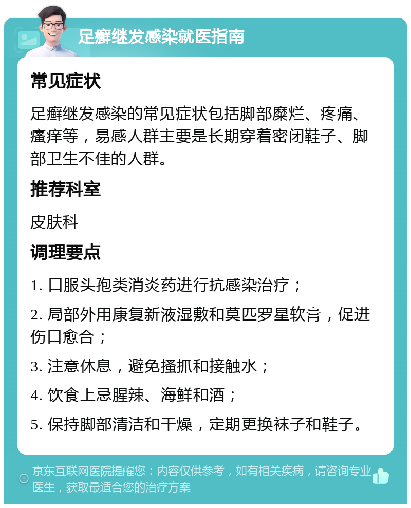 足癣继发感染就医指南 常见症状 足癣继发感染的常见症状包括脚部糜烂、疼痛、瘙痒等，易感人群主要是长期穿着密闭鞋子、脚部卫生不佳的人群。 推荐科室 皮肤科 调理要点 1. 口服头孢类消炎药进行抗感染治疗； 2. 局部外用康复新液湿敷和莫匹罗星软膏，促进伤口愈合； 3. 注意休息，避免搔抓和接触水； 4. 饮食上忌腥辣、海鲜和酒； 5. 保持脚部清洁和干燥，定期更换袜子和鞋子。