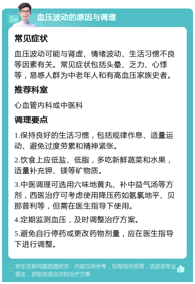 血压波动的原因与调理 常见症状 血压波动可能与肾虚、情绪波动、生活习惯不良等因素有关。常见症状包括头晕、乏力、心悸等，易感人群为中老年人和有高血压家族史者。 推荐科室 心血管内科或中医科 调理要点 1.保持良好的生活习惯，包括规律作息、适量运动、避免过度劳累和精神紧张。 2.饮食上应低盐、低脂，多吃新鲜蔬菜和水果，适量补充钾、镁等矿物质。 3.中医调理可选用六味地黄丸、补中益气汤等方剂，西医治疗可考虑使用降压药如氨氯地平、贝那普利等，但需在医生指导下使用。 4.定期监测血压，及时调整治疗方案。 5.避免自行停药或更改药物剂量，应在医生指导下进行调整。