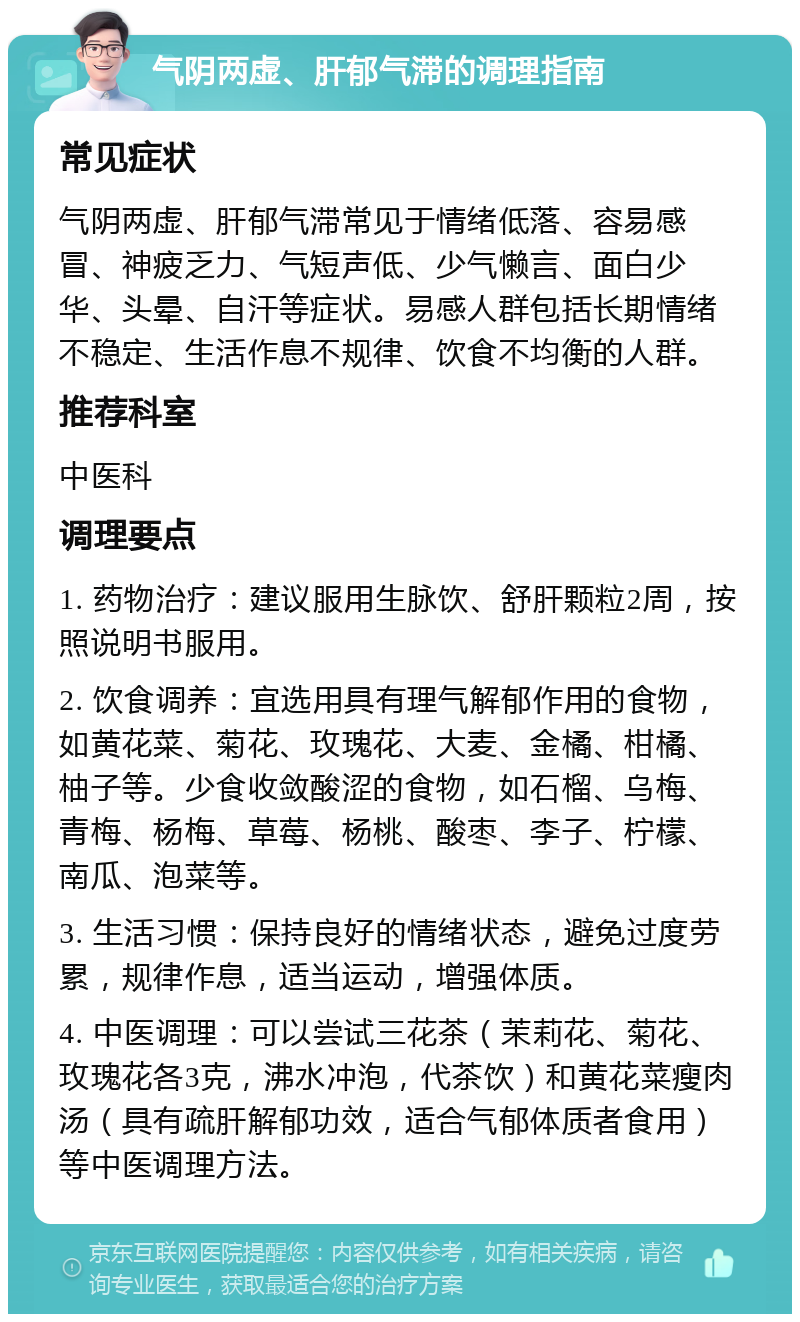 气阴两虚、肝郁气滞的调理指南 常见症状 气阴两虚、肝郁气滞常见于情绪低落、容易感冒、神疲乏力、气短声低、少气懒言、面白少华、头晕、自汗等症状。易感人群包括长期情绪不稳定、生活作息不规律、饮食不均衡的人群。 推荐科室 中医科 调理要点 1. 药物治疗：建议服用生脉饮、舒肝颗粒2周，按照说明书服用。 2. 饮食调养：宜选用具有理气解郁作用的食物，如黄花菜、菊花、玫瑰花、大麦、金橘、柑橘、柚子等。少食收敛酸涩的食物，如石榴、乌梅、青梅、杨梅、草莓、杨桃、酸枣、李子、柠檬、南瓜、泡菜等。 3. 生活习惯：保持良好的情绪状态，避免过度劳累，规律作息，适当运动，增强体质。 4. 中医调理：可以尝试三花茶（茉莉花、菊花、玫瑰花各3克，沸水冲泡，代茶饮）和黄花菜瘦肉汤（具有疏肝解郁功效，适合气郁体质者食用）等中医调理方法。