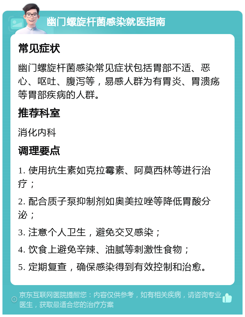 幽门螺旋杆菌感染就医指南 常见症状 幽门螺旋杆菌感染常见症状包括胃部不适、恶心、呕吐、腹泻等，易感人群为有胃炎、胃溃疡等胃部疾病的人群。 推荐科室 消化内科 调理要点 1. 使用抗生素如克拉霉素、阿莫西林等进行治疗； 2. 配合质子泵抑制剂如奥美拉唑等降低胃酸分泌； 3. 注意个人卫生，避免交叉感染； 4. 饮食上避免辛辣、油腻等刺激性食物； 5. 定期复查，确保感染得到有效控制和治愈。