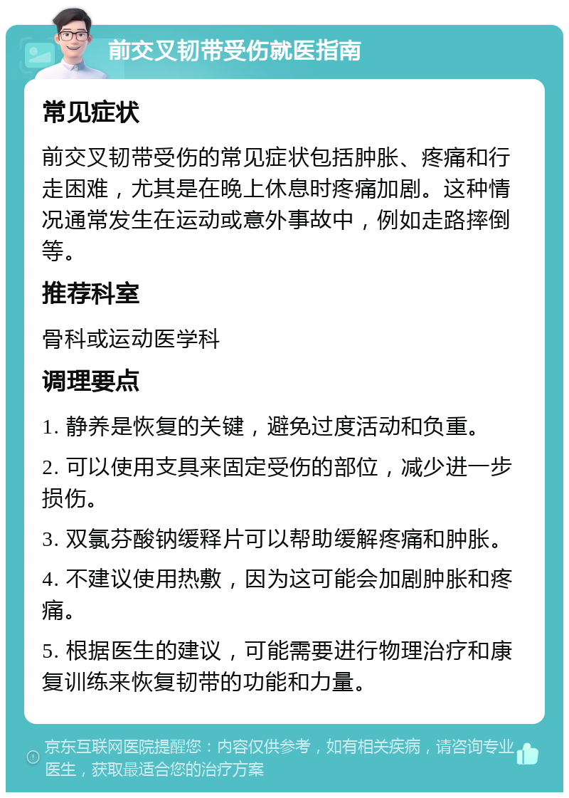 前交叉韧带受伤就医指南 常见症状 前交叉韧带受伤的常见症状包括肿胀、疼痛和行走困难，尤其是在晚上休息时疼痛加剧。这种情况通常发生在运动或意外事故中，例如走路摔倒等。 推荐科室 骨科或运动医学科 调理要点 1. 静养是恢复的关键，避免过度活动和负重。 2. 可以使用支具来固定受伤的部位，减少进一步损伤。 3. 双氯芬酸钠缓释片可以帮助缓解疼痛和肿胀。 4. 不建议使用热敷，因为这可能会加剧肿胀和疼痛。 5. 根据医生的建议，可能需要进行物理治疗和康复训练来恢复韧带的功能和力量。