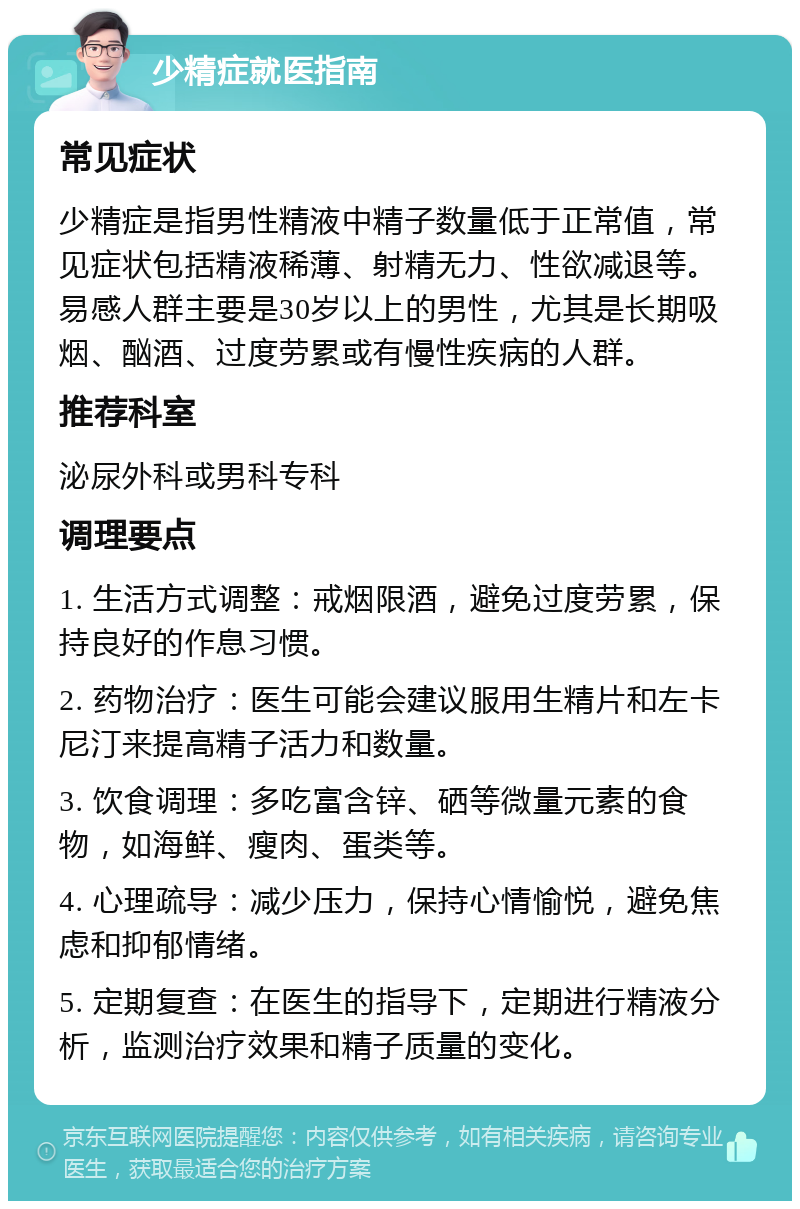 少精症就医指南 常见症状 少精症是指男性精液中精子数量低于正常值，常见症状包括精液稀薄、射精无力、性欲减退等。易感人群主要是30岁以上的男性，尤其是长期吸烟、酗酒、过度劳累或有慢性疾病的人群。 推荐科室 泌尿外科或男科专科 调理要点 1. 生活方式调整：戒烟限酒，避免过度劳累，保持良好的作息习惯。 2. 药物治疗：医生可能会建议服用生精片和左卡尼汀来提高精子活力和数量。 3. 饮食调理：多吃富含锌、硒等微量元素的食物，如海鲜、瘦肉、蛋类等。 4. 心理疏导：减少压力，保持心情愉悦，避免焦虑和抑郁情绪。 5. 定期复查：在医生的指导下，定期进行精液分析，监测治疗效果和精子质量的变化。