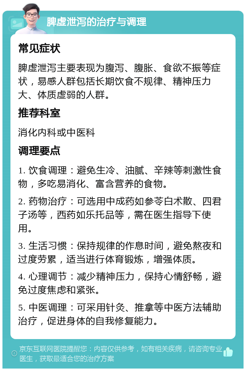 脾虚泄泻的治疗与调理 常见症状 脾虚泄泻主要表现为腹泻、腹胀、食欲不振等症状，易感人群包括长期饮食不规律、精神压力大、体质虚弱的人群。 推荐科室 消化内科或中医科 调理要点 1. 饮食调理：避免生冷、油腻、辛辣等刺激性食物，多吃易消化、富含营养的食物。 2. 药物治疗：可选用中成药如参苓白术散、四君子汤等，西药如乐托品等，需在医生指导下使用。 3. 生活习惯：保持规律的作息时间，避免熬夜和过度劳累，适当进行体育锻炼，增强体质。 4. 心理调节：减少精神压力，保持心情舒畅，避免过度焦虑和紧张。 5. 中医调理：可采用针灸、推拿等中医方法辅助治疗，促进身体的自我修复能力。