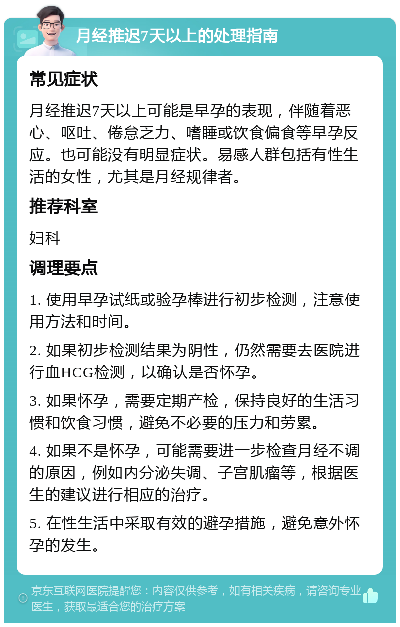 月经推迟7天以上的处理指南 常见症状 月经推迟7天以上可能是早孕的表现，伴随着恶心、呕吐、倦怠乏力、嗜睡或饮食偏食等早孕反应。也可能没有明显症状。易感人群包括有性生活的女性，尤其是月经规律者。 推荐科室 妇科 调理要点 1. 使用早孕试纸或验孕棒进行初步检测，注意使用方法和时间。 2. 如果初步检测结果为阴性，仍然需要去医院进行血HCG检测，以确认是否怀孕。 3. 如果怀孕，需要定期产检，保持良好的生活习惯和饮食习惯，避免不必要的压力和劳累。 4. 如果不是怀孕，可能需要进一步检查月经不调的原因，例如内分泌失调、子宫肌瘤等，根据医生的建议进行相应的治疗。 5. 在性生活中采取有效的避孕措施，避免意外怀孕的发生。