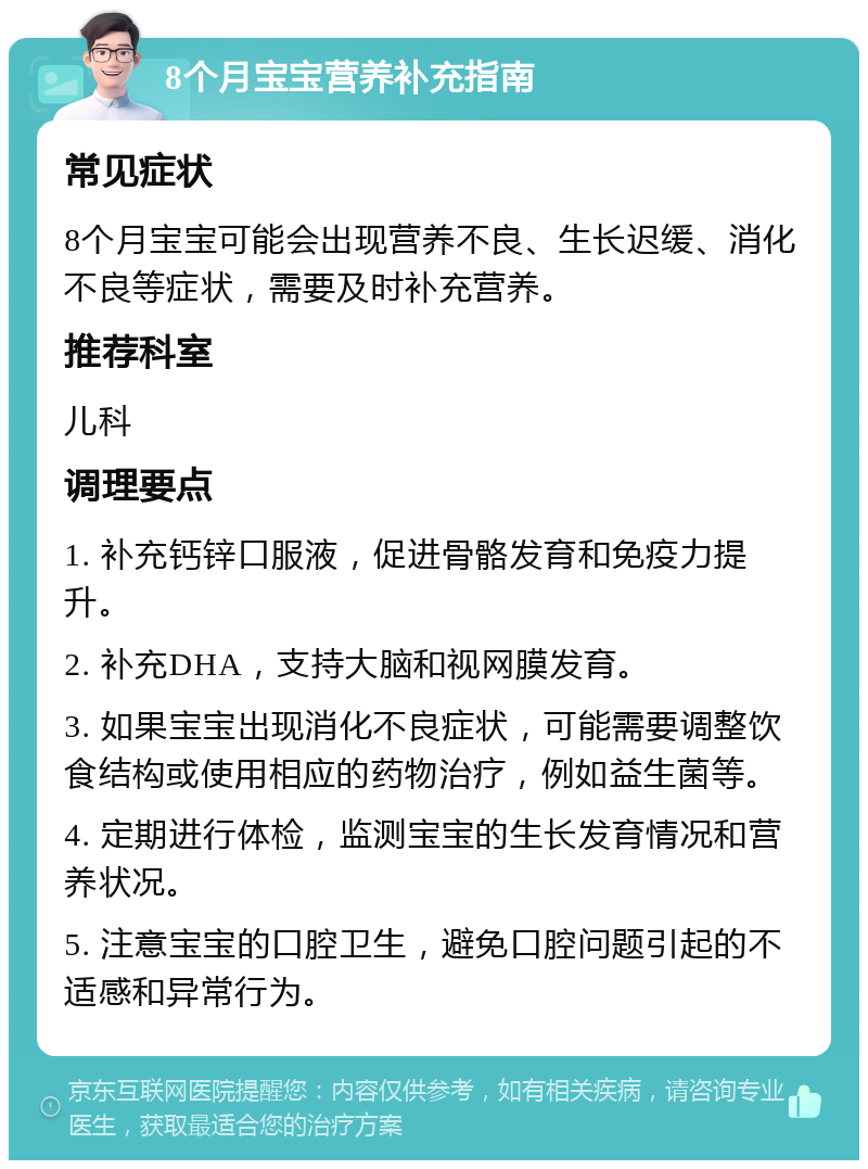 8个月宝宝营养补充指南 常见症状 8个月宝宝可能会出现营养不良、生长迟缓、消化不良等症状，需要及时补充营养。 推荐科室 儿科 调理要点 1. 补充钙锌口服液，促进骨骼发育和免疫力提升。 2. 补充DHA，支持大脑和视网膜发育。 3. 如果宝宝出现消化不良症状，可能需要调整饮食结构或使用相应的药物治疗，例如益生菌等。 4. 定期进行体检，监测宝宝的生长发育情况和营养状况。 5. 注意宝宝的口腔卫生，避免口腔问题引起的不适感和异常行为。