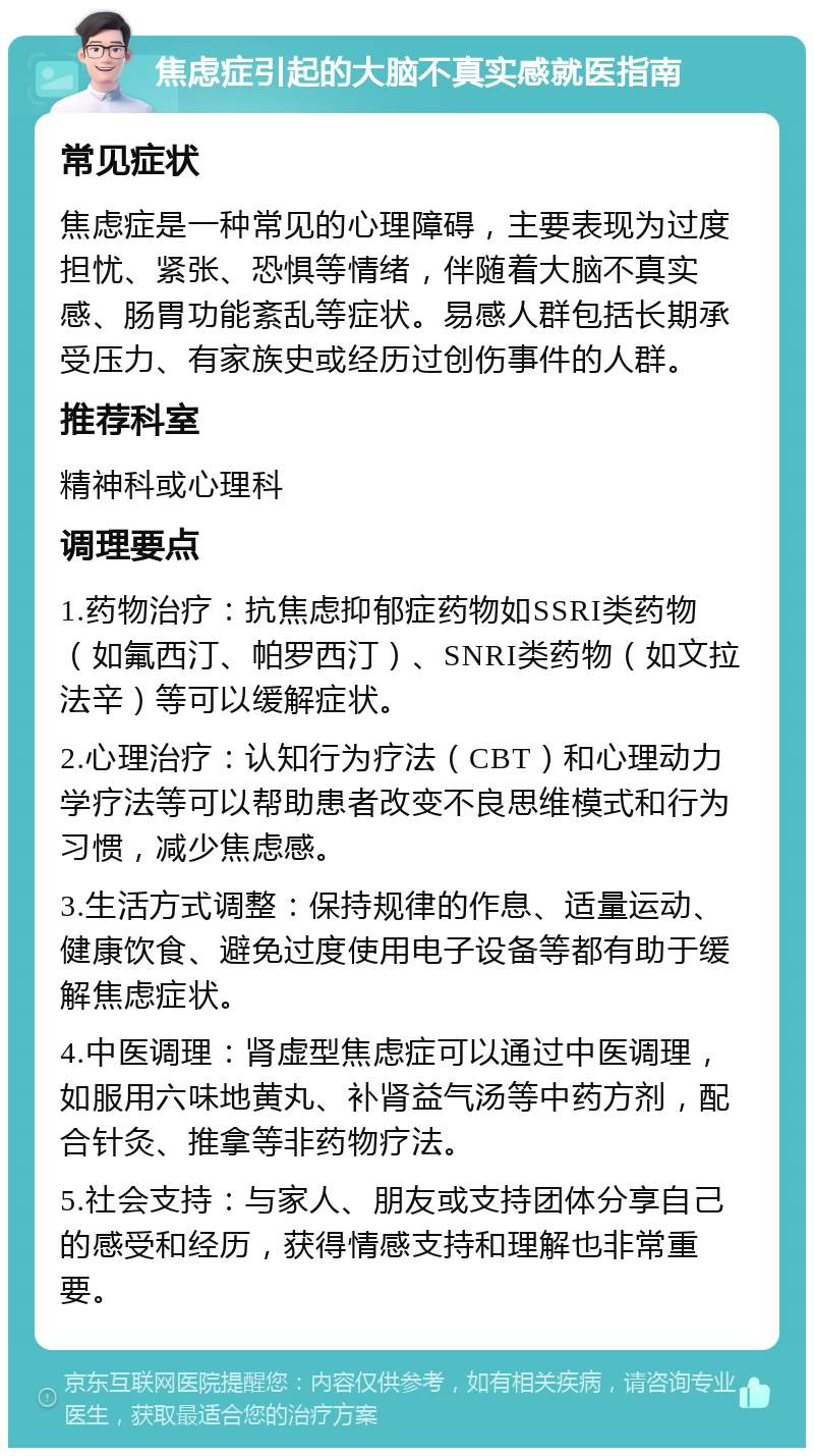 焦虑症引起的大脑不真实感就医指南 常见症状 焦虑症是一种常见的心理障碍，主要表现为过度担忧、紧张、恐惧等情绪，伴随着大脑不真实感、肠胃功能紊乱等症状。易感人群包括长期承受压力、有家族史或经历过创伤事件的人群。 推荐科室 精神科或心理科 调理要点 1.药物治疗：抗焦虑抑郁症药物如SSRI类药物（如氟西汀、帕罗西汀）、SNRI类药物（如文拉法辛）等可以缓解症状。 2.心理治疗：认知行为疗法（CBT）和心理动力学疗法等可以帮助患者改变不良思维模式和行为习惯，减少焦虑感。 3.生活方式调整：保持规律的作息、适量运动、健康饮食、避免过度使用电子设备等都有助于缓解焦虑症状。 4.中医调理：肾虚型焦虑症可以通过中医调理，如服用六味地黄丸、补肾益气汤等中药方剂，配合针灸、推拿等非药物疗法。 5.社会支持：与家人、朋友或支持团体分享自己的感受和经历，获得情感支持和理解也非常重要。