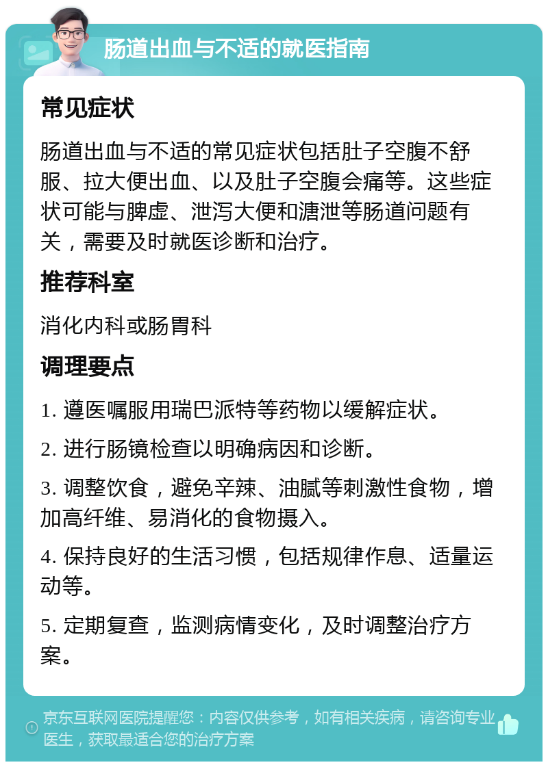 肠道出血与不适的就医指南 常见症状 肠道出血与不适的常见症状包括肚子空腹不舒服、拉大便出血、以及肚子空腹会痛等。这些症状可能与脾虚、泄泻大便和溏泄等肠道问题有关，需要及时就医诊断和治疗。 推荐科室 消化内科或肠胃科 调理要点 1. 遵医嘱服用瑞巴派特等药物以缓解症状。 2. 进行肠镜检查以明确病因和诊断。 3. 调整饮食，避免辛辣、油腻等刺激性食物，增加高纤维、易消化的食物摄入。 4. 保持良好的生活习惯，包括规律作息、适量运动等。 5. 定期复查，监测病情变化，及时调整治疗方案。