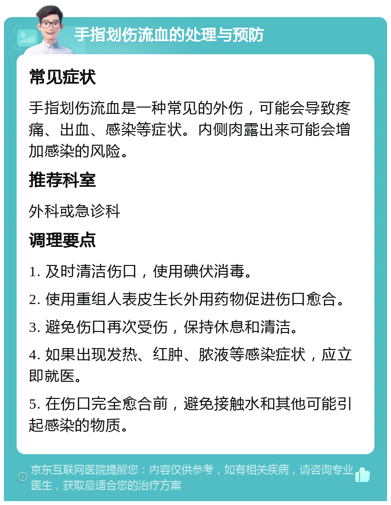 手指划伤流血的处理与预防 常见症状 手指划伤流血是一种常见的外伤，可能会导致疼痛、出血、感染等症状。内侧肉露出来可能会增加感染的风险。 推荐科室 外科或急诊科 调理要点 1. 及时清洁伤口，使用碘伏消毒。 2. 使用重组人表皮生长外用药物促进伤口愈合。 3. 避免伤口再次受伤，保持休息和清洁。 4. 如果出现发热、红肿、脓液等感染症状，应立即就医。 5. 在伤口完全愈合前，避免接触水和其他可能引起感染的物质。