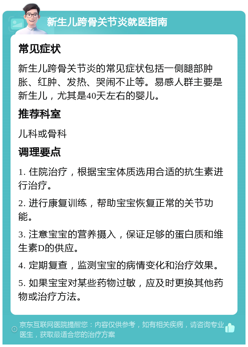 新生儿跨骨关节炎就医指南 常见症状 新生儿跨骨关节炎的常见症状包括一侧腿部肿胀、红肿、发热、哭闹不止等。易感人群主要是新生儿，尤其是40天左右的婴儿。 推荐科室 儿科或骨科 调理要点 1. 住院治疗，根据宝宝体质选用合适的抗生素进行治疗。 2. 进行康复训练，帮助宝宝恢复正常的关节功能。 3. 注意宝宝的营养摄入，保证足够的蛋白质和维生素D的供应。 4. 定期复查，监测宝宝的病情变化和治疗效果。 5. 如果宝宝对某些药物过敏，应及时更换其他药物或治疗方法。