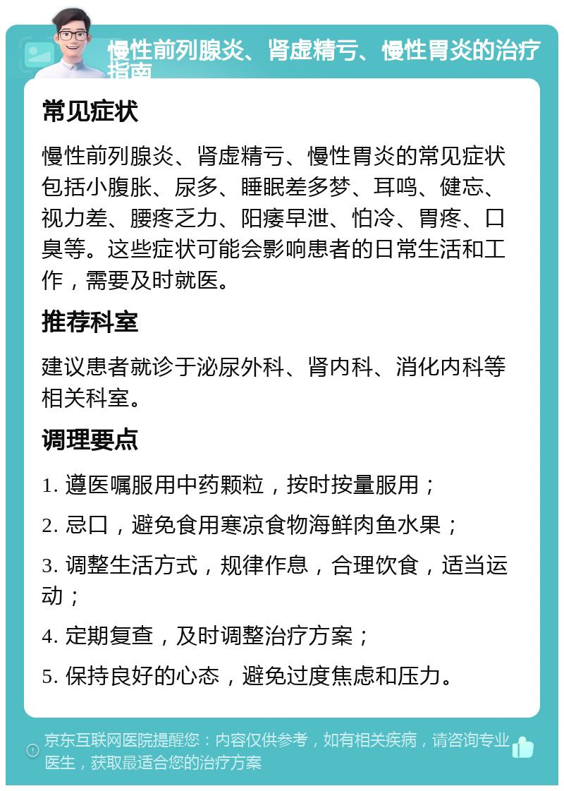 慢性前列腺炎、肾虚精亏、慢性胃炎的治疗指南 常见症状 慢性前列腺炎、肾虚精亏、慢性胃炎的常见症状包括小腹胀、尿多、睡眠差多梦、耳鸣、健忘、视力差、腰疼乏力、阳痿早泄、怕冷、胃疼、口臭等。这些症状可能会影响患者的日常生活和工作，需要及时就医。 推荐科室 建议患者就诊于泌尿外科、肾内科、消化内科等相关科室。 调理要点 1. 遵医嘱服用中药颗粒，按时按量服用； 2. 忌口，避免食用寒凉食物海鲜肉鱼水果； 3. 调整生活方式，规律作息，合理饮食，适当运动； 4. 定期复查，及时调整治疗方案； 5. 保持良好的心态，避免过度焦虑和压力。