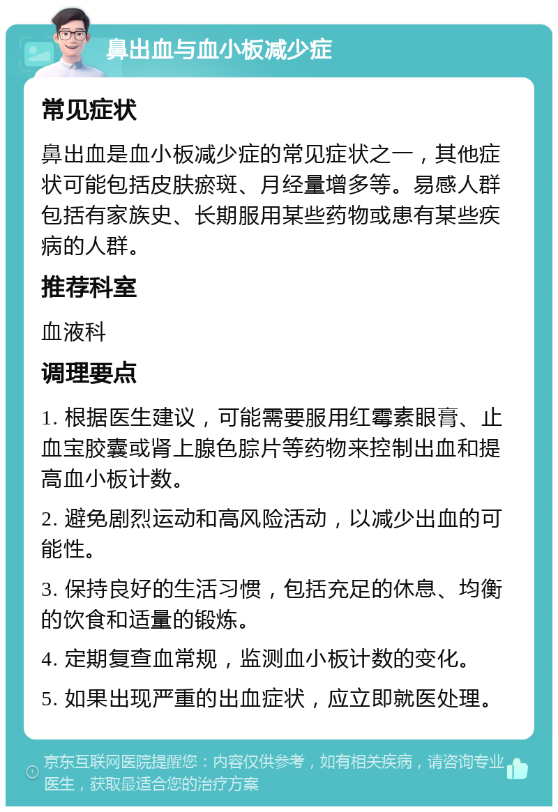 鼻出血与血小板减少症 常见症状 鼻出血是血小板减少症的常见症状之一，其他症状可能包括皮肤瘀斑、月经量增多等。易感人群包括有家族史、长期服用某些药物或患有某些疾病的人群。 推荐科室 血液科 调理要点 1. 根据医生建议，可能需要服用红霉素眼膏、止血宝胶囊或肾上腺色腙片等药物来控制出血和提高血小板计数。 2. 避免剧烈运动和高风险活动，以减少出血的可能性。 3. 保持良好的生活习惯，包括充足的休息、均衡的饮食和适量的锻炼。 4. 定期复查血常规，监测血小板计数的变化。 5. 如果出现严重的出血症状，应立即就医处理。