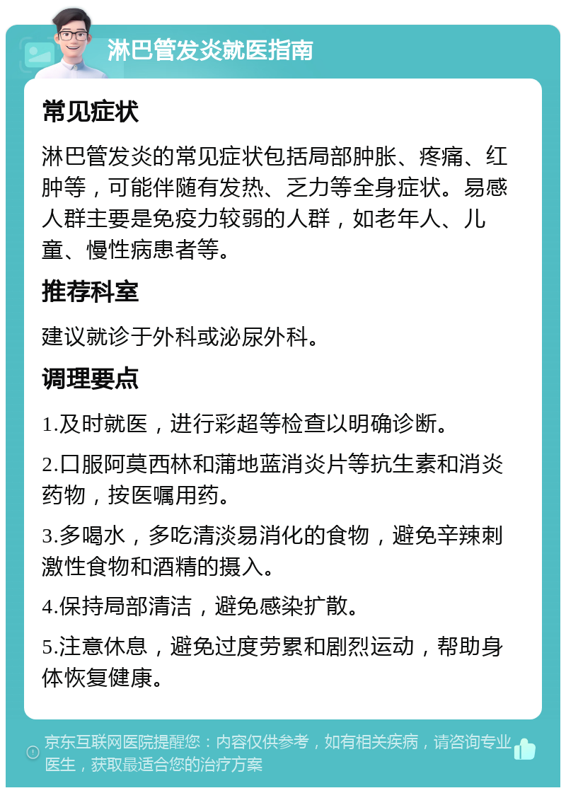 淋巴管发炎就医指南 常见症状 淋巴管发炎的常见症状包括局部肿胀、疼痛、红肿等，可能伴随有发热、乏力等全身症状。易感人群主要是免疫力较弱的人群，如老年人、儿童、慢性病患者等。 推荐科室 建议就诊于外科或泌尿外科。 调理要点 1.及时就医，进行彩超等检查以明确诊断。 2.口服阿莫西林和蒲地蓝消炎片等抗生素和消炎药物，按医嘱用药。 3.多喝水，多吃清淡易消化的食物，避免辛辣刺激性食物和酒精的摄入。 4.保持局部清洁，避免感染扩散。 5.注意休息，避免过度劳累和剧烈运动，帮助身体恢复健康。