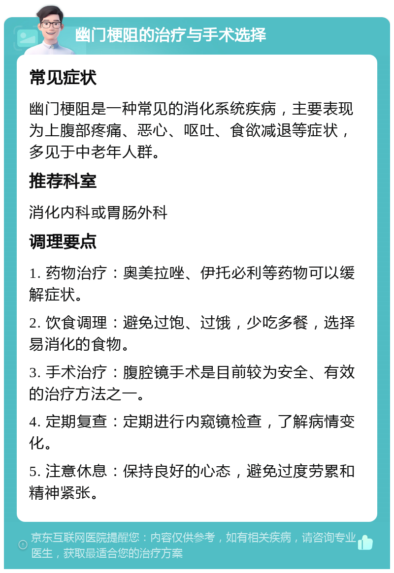 幽门梗阻的治疗与手术选择 常见症状 幽门梗阻是一种常见的消化系统疾病，主要表现为上腹部疼痛、恶心、呕吐、食欲减退等症状，多见于中老年人群。 推荐科室 消化内科或胃肠外科 调理要点 1. 药物治疗：奥美拉唑、伊托必利等药物可以缓解症状。 2. 饮食调理：避免过饱、过饿，少吃多餐，选择易消化的食物。 3. 手术治疗：腹腔镜手术是目前较为安全、有效的治疗方法之一。 4. 定期复查：定期进行内窥镜检查，了解病情变化。 5. 注意休息：保持良好的心态，避免过度劳累和精神紧张。