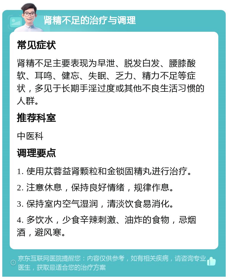 肾精不足的治疗与调理 常见症状 肾精不足主要表现为早泄、脱发白发、腰膝酸软、耳鸣、健忘、失眠、乏力、精力不足等症状，多见于长期手淫过度或其他不良生活习惯的人群。 推荐科室 中医科 调理要点 1. 使用苁蓉益肾颗粒和金锁固精丸进行治疗。 2. 注意休息，保持良好情绪，规律作息。 3. 保持室内空气湿润，清淡饮食易消化。 4. 多饮水，少食辛辣刺激、油炸的食物，忌烟酒，避风寒。